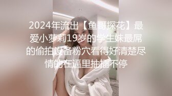 2024年流出【鱼哥探花】最爱小萝莉19岁的学生妹最屌的偷拍设备粉穴看得好清楚尽情的在逼里抽插不停