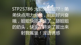 STP25786 大奶兔姐姐??：弟弟快点用力肏我，姐姐好兴奋哦，姐姐快顶不住了，舔姐姐的奶头，快来了开来了拔出来射我嘴里！淫语诱惑