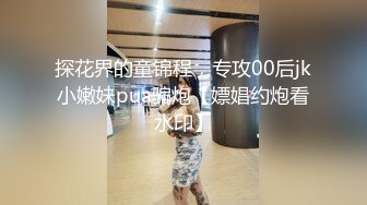 探花界的童锦程，专攻00后jk小嫩妹pua骗炮【嫖娼约炮看水印】