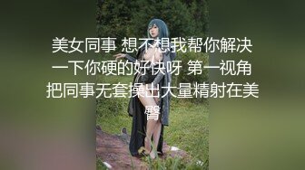 美女同事 想不想我帮你解决一下你硬的好快呀 第一视角把同事无套操出大量精射在美臀