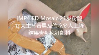 [MP4]ED Mosaic 21岁粉鲍女大生背著男友偷吃多人上阵结果爽到疯狂颤抖