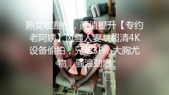 熟女收割机，颜值提升【专约老阿姨】风骚人妻，超清4K设备偷拍，兄弟3P，大胸尤物，骚浪劲爆