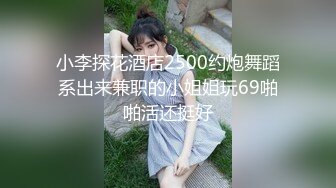 小李探花酒店2500约炮舞蹈系出来兼职的小姐姐玩69啪啪活还挺好