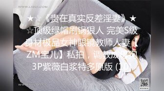 ★☆《贵在真实反差淫妻》★☆顶级绿帽刷锅狠人 完美S级身材极品女神眼镜教师人妻【ZM宝儿】私拍，调教成母狗3P紫薇白浆特多原版 (10)