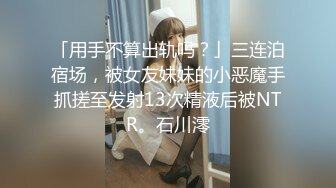 「用手不算出轨吗？」三连泊宿场，被女友妹妹的小恶魔手抓搓至发射13次精液后被NTR。石川澪