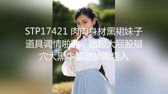 STP17421 肉肉身材黑裙妹子道具调情啪啪，翘起大屁股掰穴大黑牛震动骑乘后入