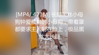 [MP4/ 421M] 长腿黑丝小母狗钟爱颜射的小母狗，带着罩都要求主人射在脸上，极品黑丝大长腿