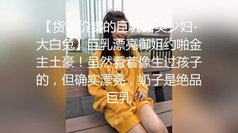 【货真价实的巨乳甜美少妇-大白兔】巨乳漂亮御姐约啪金主土豪！虽然看着像生过孩子的，但确实漂亮，奶子是绝品巨乳