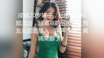 成都20岁妹子，私密性爱视频流出，翘高高的屁股，让男友从后面插入，叫声淫荡，爽嗨爽翻了！