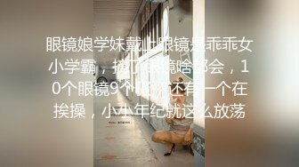 眼镜娘学妹戴上眼镜是乖乖女小学霸，摘了眼镜啥都会，10个眼镜9个骚，还有一个在挨操，小小年纪就这么放荡