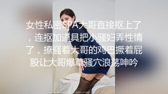 女性私密SPA大哥直接抠上了，连抠加道具把小骚妇弄性情了，撩骚着大哥的鸡巴撅着屁股让大哥爆草骚穴浪荡呻吟