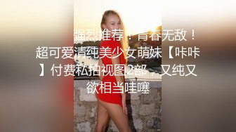 ⚫️⚫️强烈推荐！青春无敌！超可爱清纯美少女萌妹【咔咔】付费私拍视图2部，又纯又欲相当哇噻