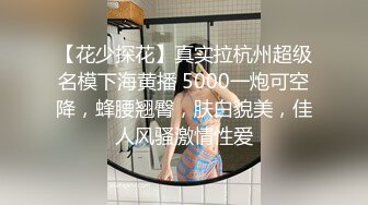 【花少探花】真实拉杭州超级名模下海黄播 5000一炮可空降，蜂腰翘臀，肤白貌美，佳人风骚激情性爱