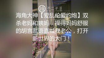 海角大神【爱乱伦爱约炮】双杀老妈和姨妈，操得妈妈舒服的胡言乱语直喊我老公，打开新世界的大门！