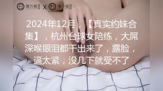 2024年12月，【真实约妹合集】，杭州台球女陪练，大屌深喉眼泪都干出来了，露脸，逼太紧，没几下就受不了