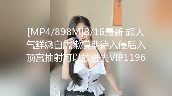 [MP4/898M]8/16最新 超人气鲜嫩白虎嫩模期待入侵后入顶宫抽射可以放进去VIP1196