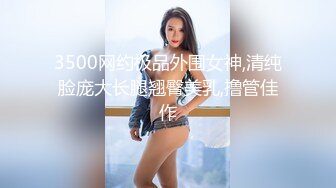 3500网约极品外围女神,清纯脸庞大长腿翘臀美乳,撸管佳作