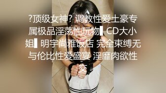 ?顶级女神? 调教性爱土豪专属极品淫荡性玩物▌CD大小姐▌明宇尚雅饭店 完全束缚无与伦比性爱盛宴 淫靡肉欲性交