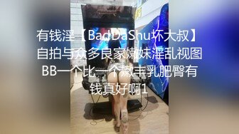 有钱淫【BadDaShu坏大叔】自拍与众多良家嫩妹淫乱视图BB一个比一个嫩丰乳肥臀有钱真好啊1