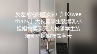 反差尤物网红女神『HKsweetbaby』大长腿学生装爆乳小姐姐被操翻天,大长腿学生装爆乳小姐姐被操翻天