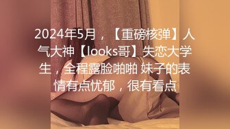 2024年5月，【重磅核弹】人气大神【looks哥】失恋大学生，全程露脸啪啪 妹子的表情有点忧郁，很有看点