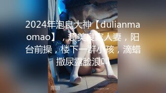 2024年泡良大神【dulianmaomao】，超美良家人妻，阳台前操，楼下一群小孩，滴蜡撒尿露脸浪叫