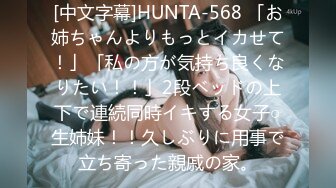 [中文字幕]HUNTA-568 「お姉ちゃんよりもっとイカせて！」「私の方が気持ち良くなりたい！！」2段ベッドの上下で連続同時イキする女子○生姉妹！！久しぶりに用事で立ち寄った親戚の家。