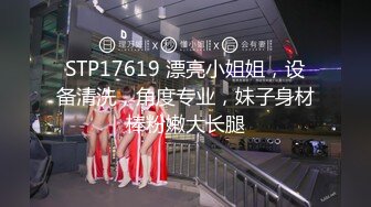 STP17619 漂亮小姐姐，设备清洗，角度专业，妹子身材棒粉嫩大长腿