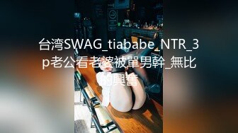 台湾SWAG_tiababe_NTR_3p老公看老婆被單男幹_無比的興奮