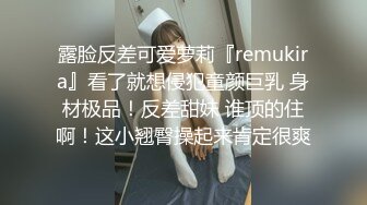 露脸反差可爱萝莉『remukira』看了就想侵犯童颜巨乳 身材极品！反差甜妹 谁顶的住啊！这小翘臀操起来肯定很爽