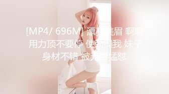 [MP4/ 696M] 漂亮美眉 啊啊 用力顶不要停 使劲操我 妹子身材不错 被无套猛怼