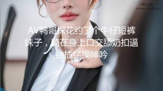 AV鸭哥探花约了个牛仔短裤妹子，骑在身上口交舔奶扣逼抽插猛操呻吟