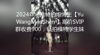 2024年，推特约炮博主【YuWangManShen 】高价SVIP群收费900，私拍模特学生妹1