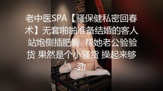 老中医SPA【骚保健私密回春术】无套啪啪准备结婚的客人 站炮侧插肥臀  帮她老公验验货 果然是个小骚货 操起来够劲