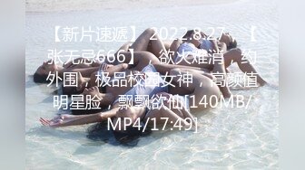 【新片速遞】 2022.8.27，【张无忌666】，欲火难消，约外围，极品校园女神，高颜值明星脸，飘飘欲仙[140MB/MP4/17:49]