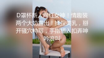 D罩杯新人网红女神！情趣装两个大奶露出！揉捏美乳，掰开骚穴特写，手指插入扣弄呻吟浪叫