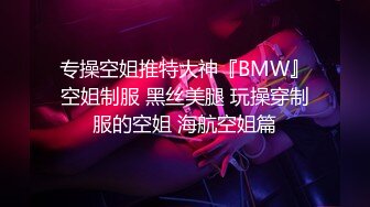 专操空姐推特大神『BMW』空姐制服 黑丝美腿 玩操穿制服的空姐 海航空姐篇