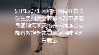 STP15071 网约高颜值在校大学生贵州美女兼职次数不多略显腼腆需聊天培养感情连口交都得教抱起来狠肏娇喘呻吟对白刺激