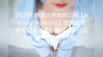 2024年换妻大神最新订阅【hamsuphusband】交换温柔体验别人老婆的美好，极品淫妻佳作，推荐！ (4)