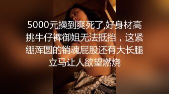 5000元操到爽死了,好身材高挑牛仔裤御姐无法抵挡，这紧绷浑圆的销魂屁股还有大长腿立马让人欲望燃烧